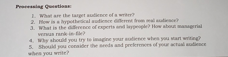 Processing Questions: 
1. What are the target audience of a writer? 
2. How is a hypothetical audience different from real audience? 
3. What is the difference of experts and laypeople? How about managerial 
versus rank-in-file? 
4. Why should you try to imagine your audience when you start writing? 
5. Should you consider the needs and preferences of your actual audience 
when you write?