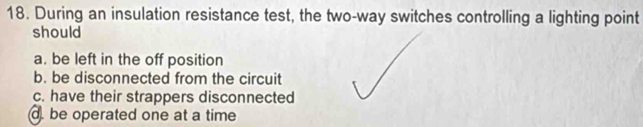 During an insulation resistance test, the two-way switches controlling a lighting point
should
a. be left in the off position
b. be disconnected from the circuit
c. have their strappers disconnected
d. be operated one at a time