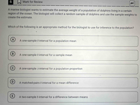 for Review
A marine biologist wants to estimate the average weight of a population of dolphins living in a certain
region of the ocean. The biologist will collect a random sample of dolphins and use the sample weights to
create the estimate.
Which of the following is an appropriate method for the biologist to use for inference to the population?
a A one-sample t-interval for a population mean
A one-sample t-interval for a sample mean
C A one-sample z-interval for a population proportion
A matched-pairs t-interval for a mean difference
B A two-sample t-interval for a difference between means