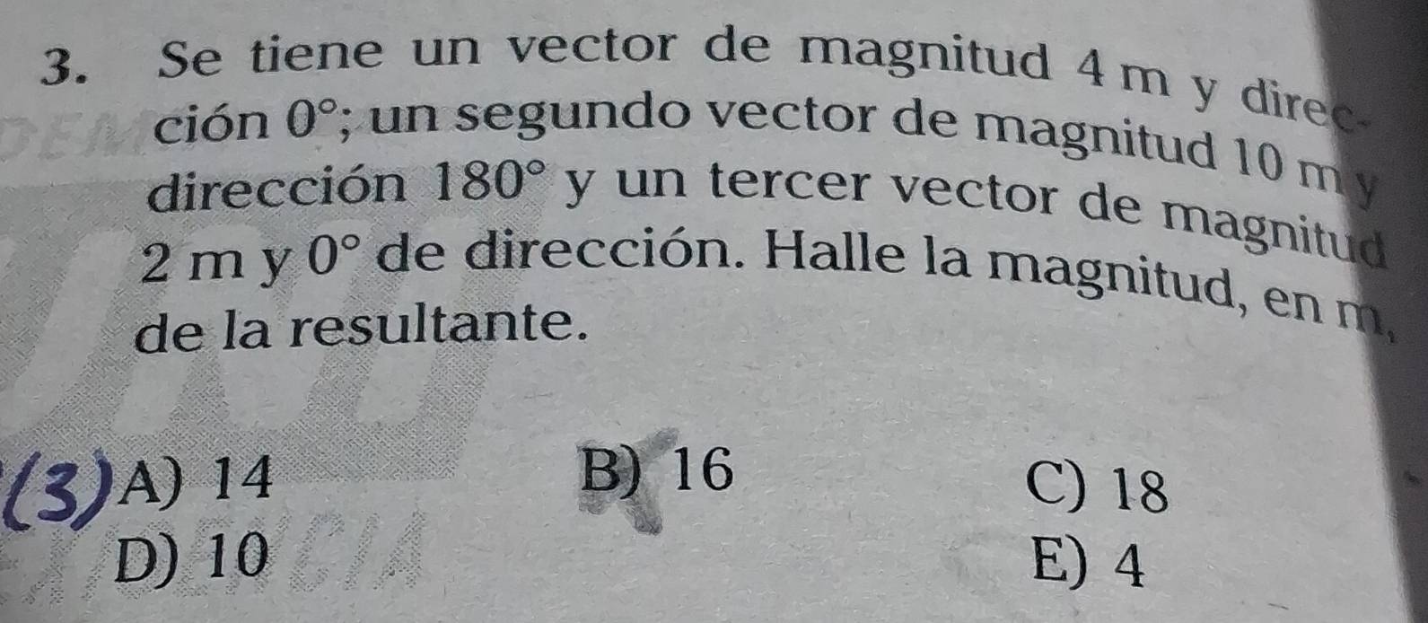 Se tiene un vector de magnitud 4m y direc
ción 0°; un segundo vector de magnitud 10 m y
dirección 180° y un tercer vector de magnitud .
2 my 0° de dirección. Halle la magnitud, en m,
de la resultante.
B) 16
A) 14 C) 18
D) 10 E) 4