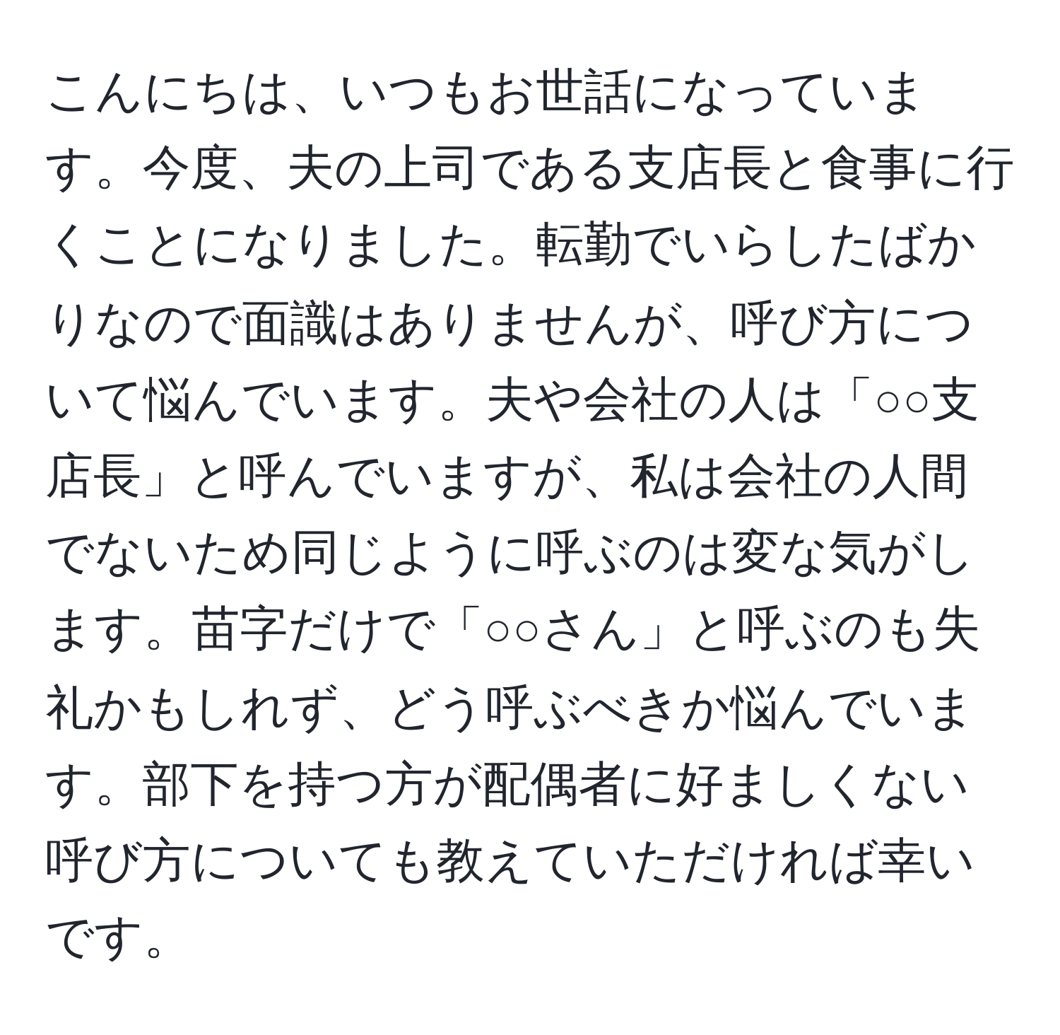 こんにちは、いつもお世話になっています。今度、夫の上司である支店長と食事に行くことになりました。転勤でいらしたばかりなので面識はありませんが、呼び方について悩んでいます。夫や会社の人は「○○支店長」と呼んでいますが、私は会社の人間でないため同じように呼ぶのは変な気がします。苗字だけで「○○さん」と呼ぶのも失礼かもしれず、どう呼ぶべきか悩んでいます。部下を持つ方が配偶者に好ましくない呼び方についても教えていただければ幸いです。