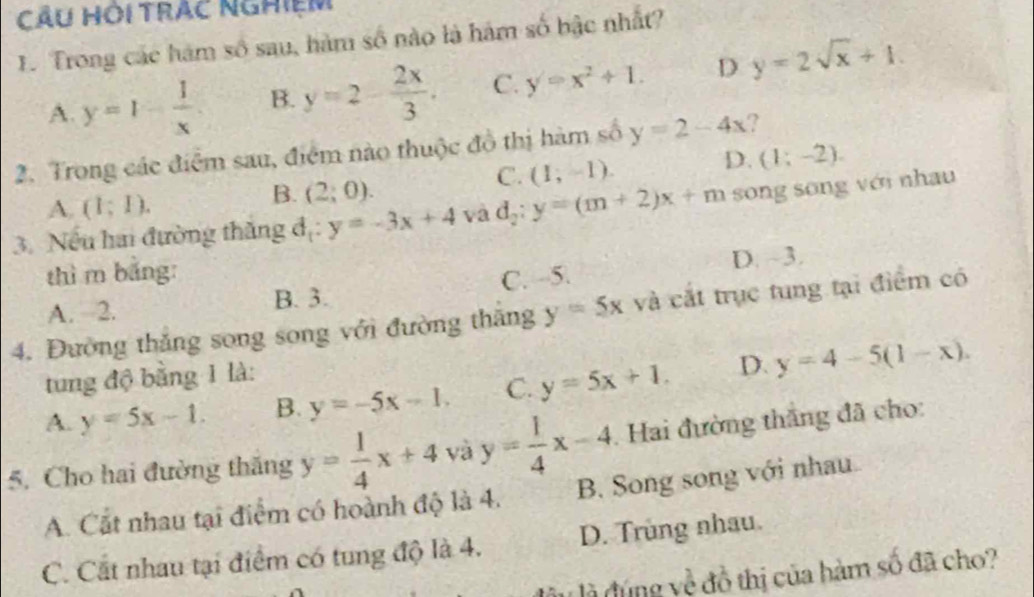 CÂu HÔi TrÂc ngHiệm
1. Trong các hàm số sau, hàm số nào là hám số bậc nhất?
A. y=1- 1/x  B. y=2- 2x/3 . C. y=x^2+1. D y=2sqrt(x)+1. 
2. Trong các điểm sau, điểm nào thuộc đồ thị hàm số y=2-4x ?
D. (1;-2).
A. (I;I).
B. (2;0).
C. (1;-1). 
3. Nếu hai đường thăng đị: y=-3x+4 và d_2:y=(m+2)x+m song song với nhau
thì m bǎng:
D. ~3.
A. 2. B. 3. C. - -5.
4. Đường thắng song song với đường thăng y=5x và cắt trục tung tại điểm có
tung độ bằng 1 là:
A. y=5x-1. B. y=-5x-1. C. y=5x+1. D. y=4-5(1-x). 
5. Cho hai đường thăng y= 1/4 x+4 và y= 1/4 x-4. Hai đường thắng đã cho:
A. Cất nhau tại điểm có hoành độ là 4. B. Song song với nhau
C. Cất nhau tại điểm có tung độ là 4. D. Trùng nhau.
l là đúng về đồ thị của hàm số đã cho?