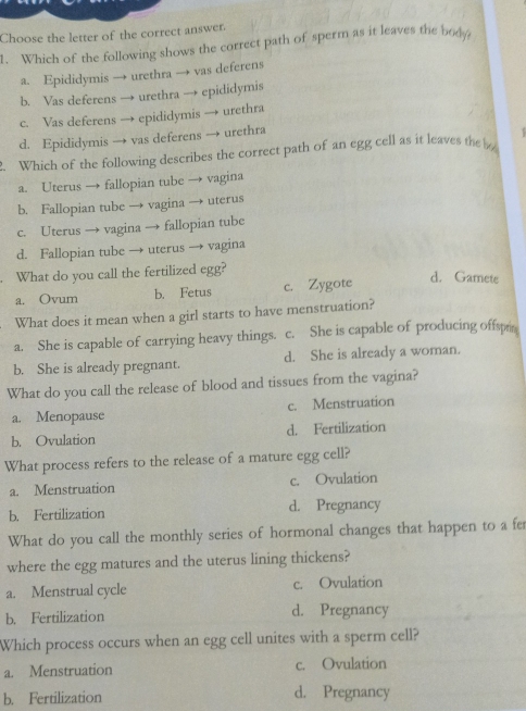 Choose the letter of the correct answer.
1. Which of the following shows the correct path of sperm as it leaves the body
a. Epididymis → urethra → vas deferens
b. Vas deferens → urethra → epididymis
c. Vas deferens → epididymis → urethra
d. Epididymis → vas deferens → urethra
Which of the following describes the correct path of an egg cell as it leaves the
a. Uterus → fallopian tube → vagina
b. Fallopian tube → vagina → uterus
c. Uterus → vagina → fallopian tube
d. Fallopian tube → uterus → vagina
What do you call the fertilized egg?
a. Ovum b. Fetus c. Zygote
d. Gamete
What does it mean when a girl starts to have menstruation?
a. She is capable of carrying heavy things. c. She is capable of producing offspr
b. She is already pregnant. d. She is already a woman.
What do you call the release of blood and tissues from the vagina?
a. Menopause c. Menstruation
b. Ovulation d. Fertilization
What process refers to the release of a mature egg cell?
a. Menstruation c. Ovulation
b. Fertilization d. Pregnancy
What do you call the monthly series of hormonal changes that happen to a fer
where the egg matures and the uterus lining thickens?
a. Menstrual cycle c. Ovulation
b. Fertilization d. Pregnancy
Which process occurs when an egg cell unites with a sperm cell?
a. Menstruation c. Ovulation
b. Fertilization d. Pregnancy