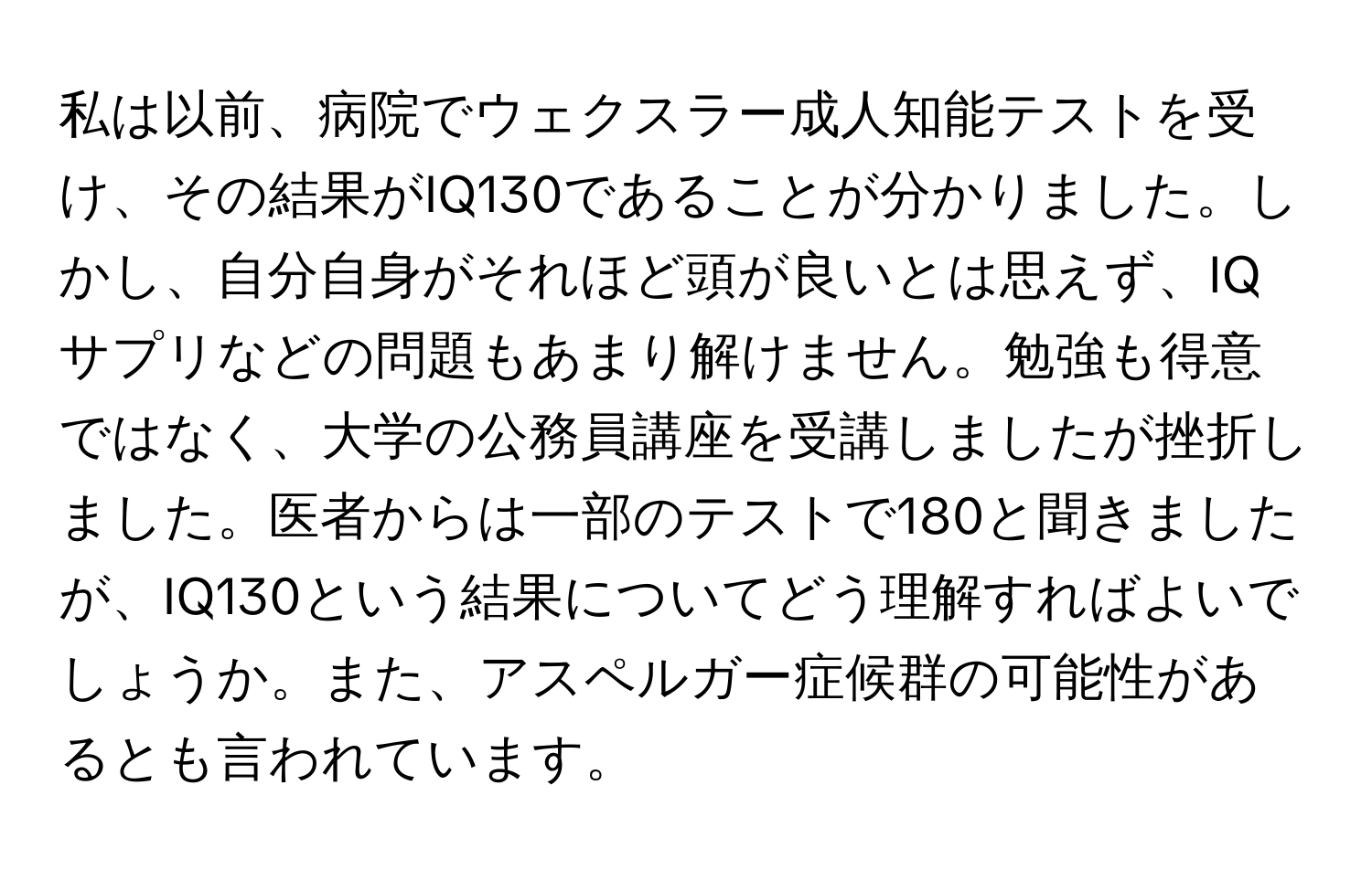 私は以前、病院でウェクスラー成人知能テストを受け、その結果がIQ130であることが分かりました。しかし、自分自身がそれほど頭が良いとは思えず、IQサプリなどの問題もあまり解けません。勉強も得意ではなく、大学の公務員講座を受講しましたが挫折しました。医者からは一部のテストで180と聞きましたが、IQ130という結果についてどう理解すればよいでしょうか。また、アスペルガー症候群の可能性があるとも言われています。