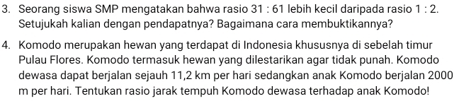 Seorang siswa SMP mengatakan bahwa rasio 31:61 lebih kecil daripada rasio 1:2. 
Setujukah kalian dengan pendapatnya? Bagaimana cara membuktikannya? 
4. Komodo merupakan hewan yang terdapat di Indonesia khususnya di sebelah timur 
Pulau Flores. Komodo termasuk hewan yang dilestarikan agar tidak punah. Komodo 
dewasa dapat berjalan sejauh 11,2 km per hari sedangkan anak Komodo berjalan 2000
m per hari. Tentukan rasio jarak tempuh Komodo dewasa terhadap anak Komodo!