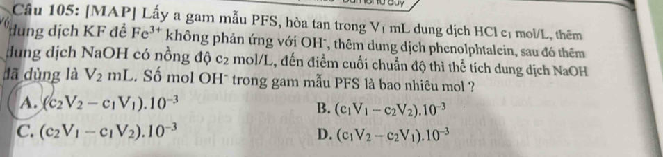 [MAP] Lấy a gam mẫu PFS, hòa tan trong Vị mL dung dịch HCl cị mol/L, thêm
ung dịch KF đề Fe^(3+) không phản ứng với OH*, thêm dung dịch phenolphtalein, sau đó thêm
dung dịch NaOH có nồng độ c_2 mol/L, đến điểm cuối chuẩn độ thì thể tích dung dịch NaOH
lā dùng là V_2mL. Số mol OH* trong gam mẫu PFS là bao nhiêu mol ?
A. (c_2V_2-c_1V_1).10^(-3)
B. (c_1V_1-c_2V_2).10^(-3)
C. (c_2V_1-c_1V_2).10^(-3) D. (c_1V_2-c_2V_1).10^(-3)