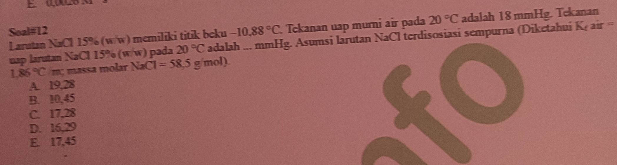 Soal#12 -10.88°C Tekanan uap murni air pada 20°C adalah 18 mmHg. Tekanan
Larutan NaCl 15% (w/w) memiliki titik beku
uap larutan NaCl 15% (w/w) pada 20°C adalah ... mmHg. Asumsi larutan NaCl terdisosiasi sempurna (Diketahui K_fair=
1.86°C m; massa molar NaC C1=58,5g/mol).
A. 19,28
B. 10,45
C. 17,28
D. 16, 29
E. 17,45