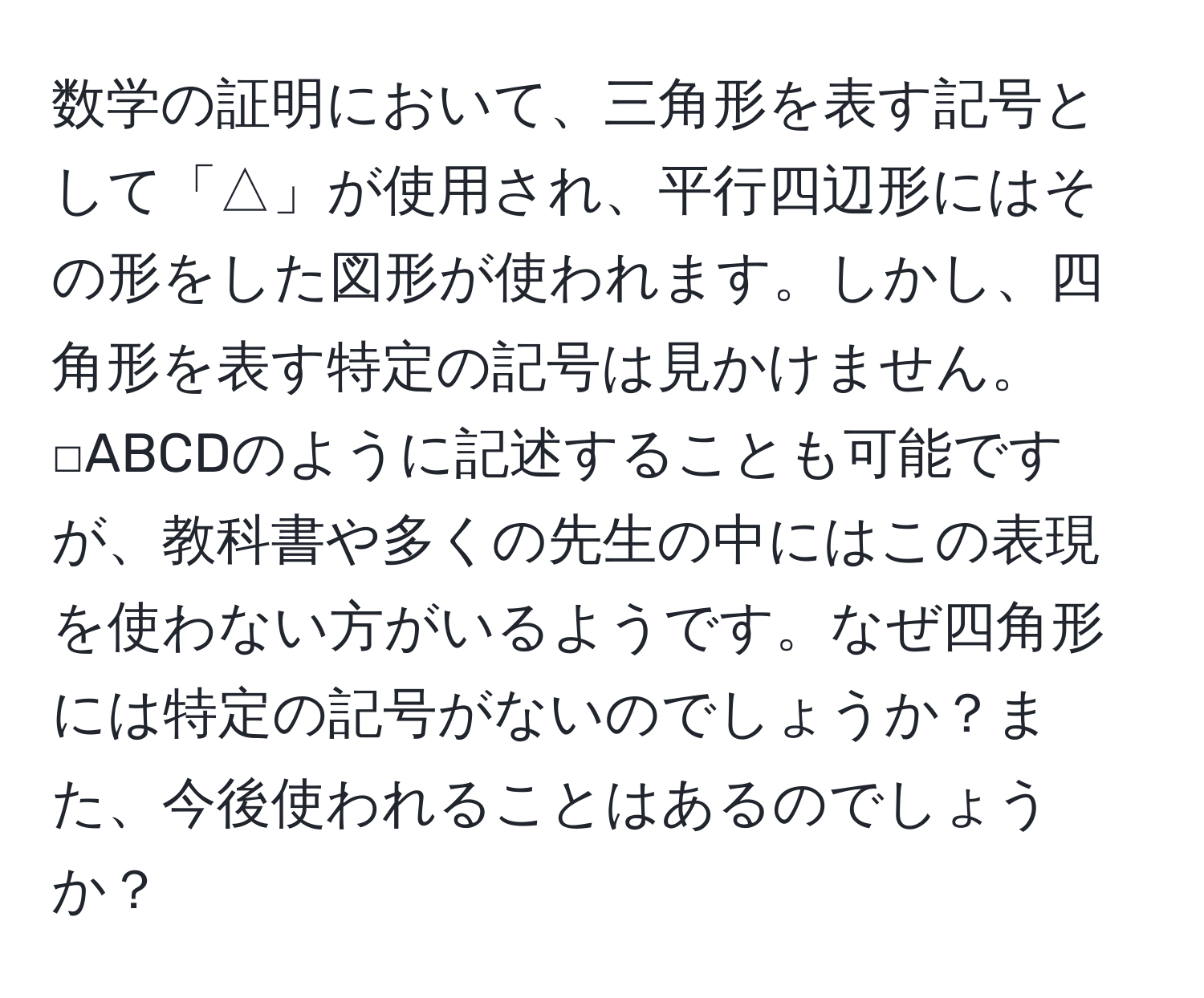 数学の証明において、三角形を表す記号として「△」が使用され、平行四辺形にはその形をした図形が使われます。しかし、四角形を表す特定の記号は見かけません。□ABCDのように記述することも可能ですが、教科書や多くの先生の中にはこの表現を使わない方がいるようです。なぜ四角形には特定の記号がないのでしょうか？また、今後使われることはあるのでしょうか？