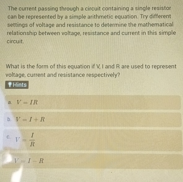 The current passing through a circuit containing a single resistor
can be represented by a simple arithmetic equation. Try different
settings of voltage and resistance to determine the mathematical
relationship between voltage, resistance and current in this simple
circuit.
What is the form of this equation if V, I and R are used to represent
voltage, current and resistance respectively?
† Hints
a. V=IR
b. V=I+R
C. V= I/R 
a V=I-R