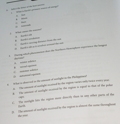 Select the letter of the best answer.
1. What is Earth's primary source of energy?
A. Sun
1. Moon
C. Stars
D. Asteraids
2. What causes the seasons?
B. Earth's revolution A. Earth's til
C. Earth's varying distance from the sun
D. Earth's tilt as it revolves around the sun
3. During which phenomenon does the Northern Hemisphere experience the longest
A. winter solstice daytime?
C. summer solstice B. vernal equinox
D. autumnal equinox
4. What is observed in the amount of sunlight in the Philippines?
A. The amount of sunlight received by the region varies only twice every year.
B. The amount of sunlight received by the region is equal to that of the polar
caps.
C. The sunlight hits the region more directly than in any other parts of the
Earth.
D. The amount of sunlight received by the region is almost the same throughout
the year.