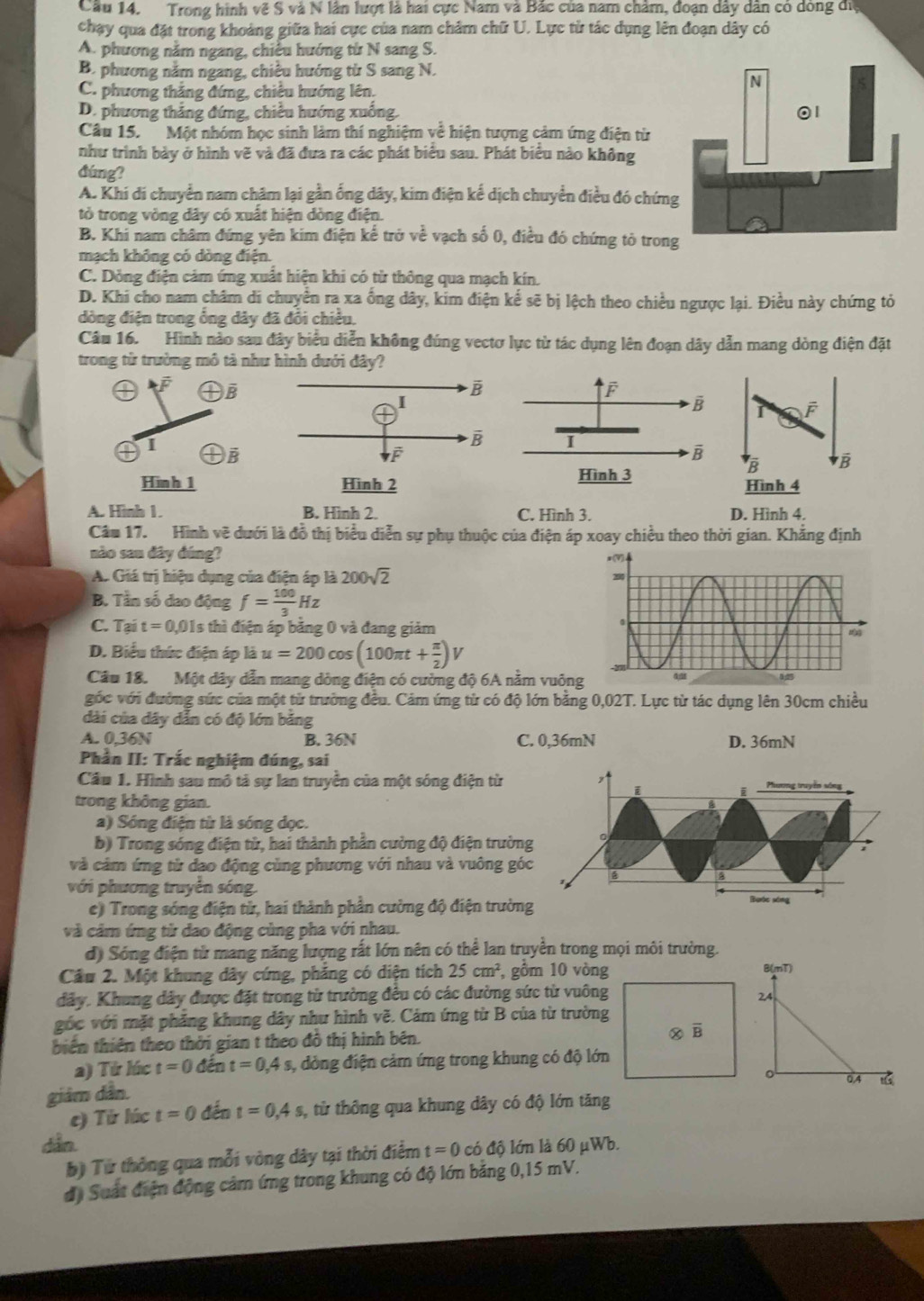 Cầu 14. Trong hình về S và N lần lượt là hai cực Nam và Bắc của nam châm, đoạn dây dân có dông đi
chạy qua đặt trong khoảng giữa hai cực của nam châm chữ U. Lực từ tác dụng lên đoạn dây có
A. phương nằm ngang, chiếu hướng từ N sang S.
B. phương nằm ngang, chiều hướng từ S sang N.
C. phương thắng đứng, chiêu hướng lên.
D. phương thắng đứng, chiều hướng xuống. 
Câu 15. Một nhóm học sinh làm thí nghiệm về hiện tượng cảm ứng điện từ
như trình bảy ở hình vẽ và đã đưa ra các phát biểu sau. Phát biểu nào không
đúng?
A. Khi di chuyển nam chặm lại gần ống dây, kim điện kế dịch chuyển điều đó chứn
tỏ trong vòng dây có xuất hiện dòng điện.
B. Khi nam châm đứng yên kim điện kế trở về vạch số 0, điều đó chứng tỏ tron
mạch không có dòng điện.
C. Dỏng điện cảm ứng xuất hiện khi có từ thông qua mạch kín.
D. Khi cho nam châm di chuyển ra xa ống dây, kim điện kế sẽ bị lệch theo chiều ngược lại. Điều này chứng tỏ
đòng điện trong ổng dây đã đổi chiều.
Câu 16. Hình nào sau đây biểu diễn không đúng vectơ lực từ tác dụng lên đoạn dây dẫn mang dòng điện đặt
trong từ trường mô tả như hình dưới đây?
De
I F
a I B
B B
Hinh 1Hình 4
A. Hình 1. B. Hình 2. C. Hình 3. D. Hình 4.
Câu 17. Hình vẽ dưới là đồ thị biểu diễn sự phụ thuộc của điện áp xoay chiều theo thời gian. Khẳng định
nào sau đây đúng?
A. Giá trị hiệu dụng của điện áp là 200sqrt(2)
B. Tần số đao động f= 100/3 Hz
C. Tại t=0,01s s thì điện áp bằng 0 và đang giảm
D. Biểu thức điện áp là u=200cos (100π t+ π /2 ) v
Cầu 18. Một dây dẫn mang dòng điện có cường độ 6A năm vuô
góc với đường sức của một từ trường đều. Cảm ứng từ có độ lớn bằng 0,02T. Lực từ tác dụng lên 30cm chiều
dài của dây dẫn có độ lớn băng
A. 0,36N B. 36N C. 0,36mN D. 36mN
Phần II: Trắc nghiệm đúng, sai
Cầu 1. Hình sau mô tả sự lan truyền của một sóng điện từ Phương truyền vòng
i
i
trong không gian.
a) Sóng điện từ là sóng dọc.
b) Trong sóng điện tử, hai thành phần cường độ điện trường
và cảm ứng từ đạo động cùng phương với nhau và vuông góc
với phương truyền sóng.
c) Trong sóng điện từ, hai thành phần cường độ điện trường Bước xing
và cảm ứng từ dao động cùng pha với nhau.
d) Sóng điện từ mang năng lượng rất lớn nên có thể lan truyền trong mọi môi trường.
Cầu 2. Một khung dây cứng, phẳng có diện tích 25cm^2 , gồm 10 vòng
B(mT)
dây. Khung dây được đặt trong từ trường đều có các đường sức từ vuông24
góc với mặt phẳng khung dây như hình vẽ. Cảm ứng từ B của từ trường
biển thiên theo thời gian t theo đồ thị hình bên. 
a) Từ lúc t=0 đến t=0,4s 3, dòng điện cảm ứng trong khung có độ lớn
giảm dẫn.
0.4 1G
e) Từ lúc t=0 đến t=0,4s, 1, từ thông qua khung dây có độ lớn tăng
dẫn. có độ lớn là 60 μWb.
b) Từ thông qua mỗi vòng dây tại thời điểm t=0
độ Suất điện động cảm ứng trong khung có độ lớn bằng 0,15 mV.