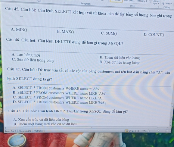 Heading 1 Change
Font Paragraph Styles Styles - Select =
Editing
Câu 45. Câu hỏi: Câu lệnh SELECT kết hợp với từ khóa nào ae^(frac 3)2 y tổng số lượng bản ghi trong
A. MIN () B. MAX() C. SUM() D. COUNT()
Câu 46. Câu hỏi: Câu lệnh DELETE dùng để làm gì trong MySQL?
A. Tạo bảng mới B. Thêm dữ liệu vào bảng
C. Sửa dữ liệu trong bảng D. Xóa dữ liệu trong bảng
Câu 47. Câu hỏi: De^(frac 2) truy vấn tất cả các cột của bảng customers mã tên bắt đầu bằng chữ "A", câu
lệnh SELECT đúng là gi?
A. SELECT * FROM customers WHERE name = ' A% ';
B. SELECT * FROM customers WHERE name LIKE 'A % ';
C. SELECT * FROM customers WHERE name LIKE ' A ';
D. SELECT * FROM customers WHERE name LIKE ' %A ':
Câu 48. Câu hỏi: Câu lệnh DROP TABLE trong MySQL dùng để làm gì?
A. Xóa cấu trúc và dữ liệu của bảng
B. Thêm một bảng mới vào cơ sở dữ liệu
Page: 7 of 7 Words: 2,348 Vietnamese