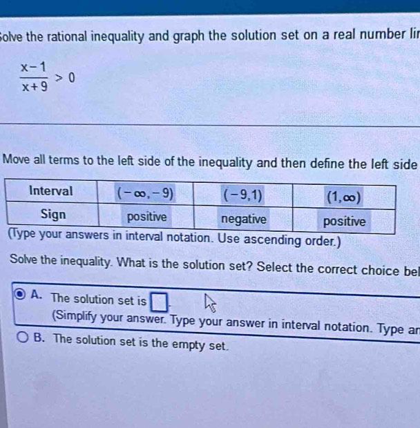 Solve the rational inequality and graph the solution set on a real number lin
 (x-1)/x+9 >0
Move all terms to the left side of the inequality and then define the left side
nterval notation. Use ascending order.)
Solve the inequality. What is the solution set? Select the correct choice bel
A. The solution set is
(Simplify your answer. Type your answer in interval notation. Type ar
B. The solution set is the empty set.