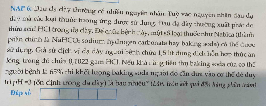 NAP 6: Đau dạ dày thường có nhiều nguyên nhân. Tuỳ vào nguyên nhân đau dạ 
dày mà các loại thuốc tương ứng được sử dụng. Đau dạ dày thường xuất phát do 
thừa acid HCl trong dạ dày. Để chữa bệnh này, một số loại thuốc như Nabica (thành 
phần chính là NaHCO₃ sodium hydrogen carbonate hay baking soda) có thể được 
sử dụng. Giả sử dịch vị dạ dày người bệnh chứa 1,5 lít dung dịch hỗn hợp thức ăn 
lỏng, trong đó chứa 0,1022 gam HCl. Nếu khả năng tiêu thụ baking soda của cơ thể 
người bệnh là 65% thì khối lượng baking soda người đó cần đưa vào cơ thể để duy 
trì p H=3 (ổ định trong dạ dày) là bao nhiêu? (Làm tròn kết quả đến hàng phần trăm) 
Đáp số