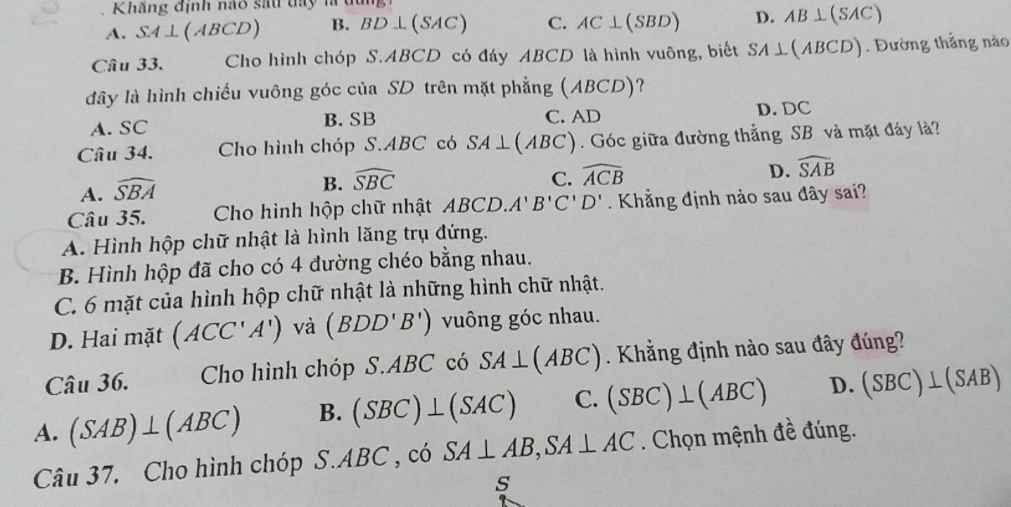 hang định nao sau đay l dun
A. . SA⊥ (ABCD) B. BD⊥ (SAC)
C. AC⊥ (SBD) D. AB⊥ (SAC)
Câu 33. Cho hình chóp S. ABCD có đáy ABCD là hình vuông, biết SA⊥ (ABCD). Đường thẳng nào
dây là hình chiếu vuông góc của SD trên mặt phẳng (ABCD)?
A. SC D. DC
B. SB C. AD
Câu 34. Cho hình chóp S. ABC có SA⊥ (ABC). Góc giữa đường thẳng SB và mặt đáy là?
A. widehat SBA
B. widehat SBC C. widehat ACB
D. widehat SAB
Câu 35. Cho hình hộp chữ nhật 4BC CD. A'B'C'D'. Khẳng định nào sau đây sai?
A. Hình hộp chữ nhật là hình lăng trụ đứng.
B. Hình hộp đã cho có 4 đường chéo bằng nhau.
C. 6 mặt của hình hộp chữ nhật là những hình chữ nhật.
D. Hai mặt (ACC'A') và (BDD'B') vuông góc nhau.
Câu 36. Cho hình chóp S. ABC có SA⊥ (ABC). Khẳng định nào sau đây đúng?
A. (SAB)⊥ (ABC) B. (SBC)⊥ (SAC) C. (SBC)⊥ (ABC) D. (SBC)⊥ (SAB)
Câu 37. Cho hình chóp S. ABC , có SA⊥ AB, SA⊥ AC Chọn mệnh đề đúng.
s