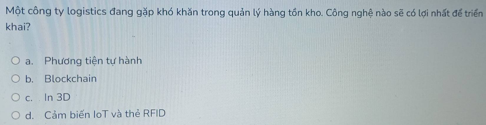 Một công ty logistics đang gặp khó khăn trong quản lý hàng tồn kho. Công nghệ nào sẽ có lợi nhất để triển
khai?
a. Phương tiện tự hành
b. Blockchain
c. In 3D
d. Cảm biến IoT và thẻ RFID