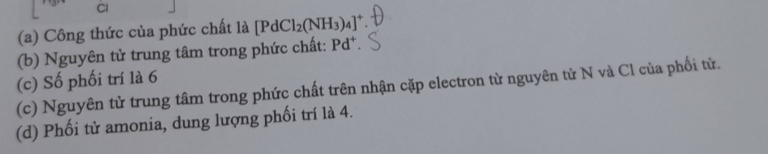 Cl 
(a) Công thức của phức chất là [PdCl_2(NH_3)_4]^+
(b) Nguyên tử trung tâm trong phức chất: Pd^+
(c) Số phối trí là 6 (c) Nguyên tử trung tâm trong phức chất trên nhận cặp electron từ nguyên từ N và Cl của phối tử. 
(d) Phối tử amonia, dung lượng phối trí là 4.