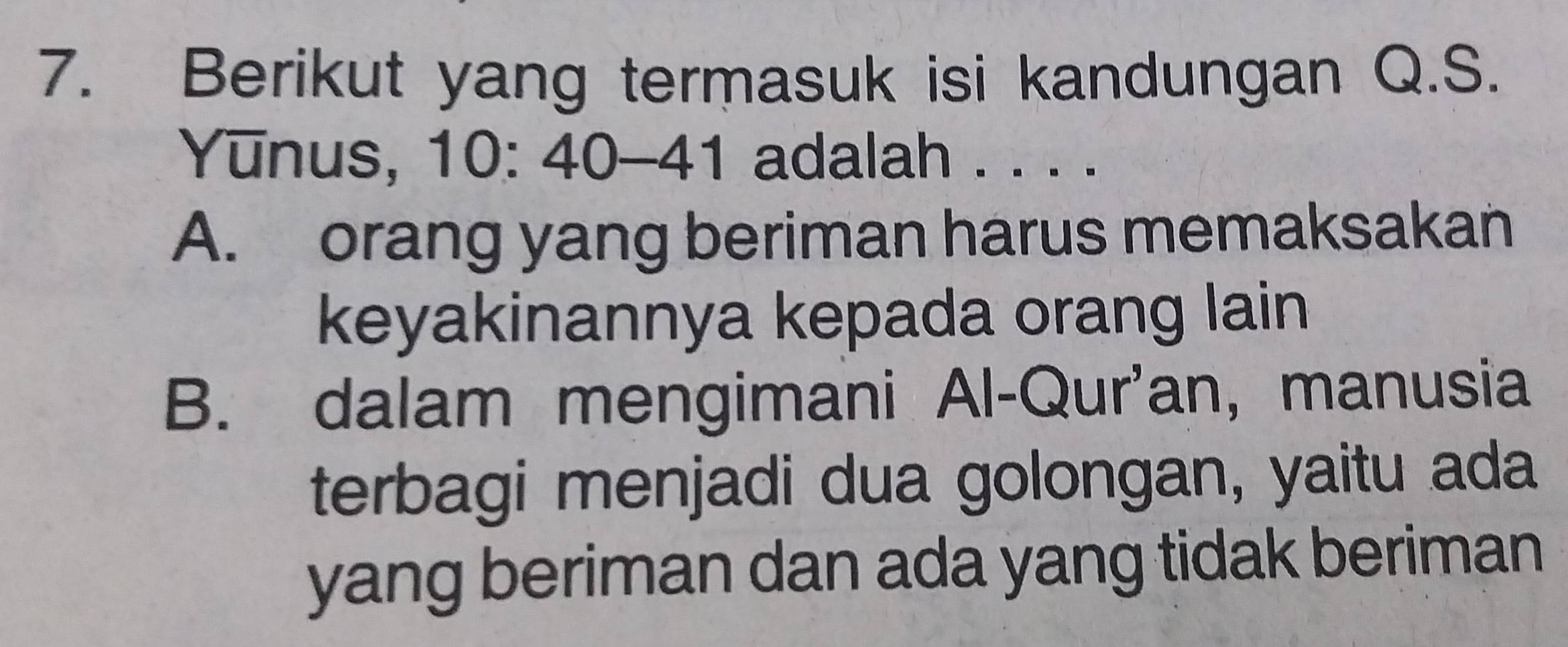 Berikut yang termasuk isi kandungan Q.S.
Yunus, 10 : 40 - 41 adalah . . . .
A. orang yang beriman harus memaksakan
keyakinannya kepada orang lain
B. dalam mengimani Al-Qur'an, manusia
terbagi menjadi dua golongan, yaitu ada
yang beriman dan ada yang tidak beriman