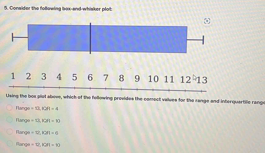 Consider the following box-and-whisker plot:
Using the box plot above, which of the following provides the correct values for the range and interquartile range
Range =13,IQR=4
Range =13,IQR=10
Range =12,IQR=6
Range =12,IQR=10