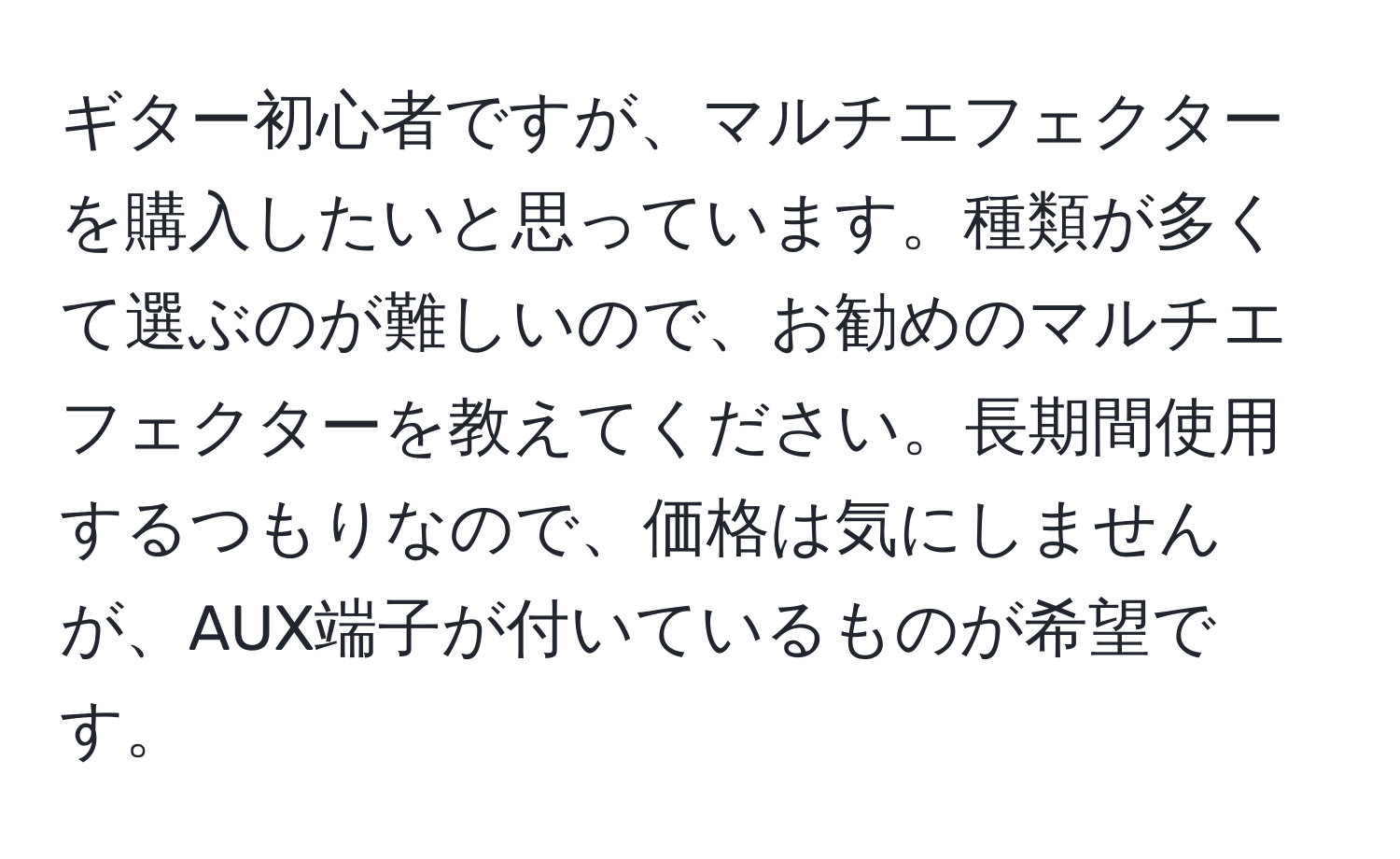 ギター初心者ですが、マルチエフェクターを購入したいと思っています。種類が多くて選ぶのが難しいので、お勧めのマルチエフェクターを教えてください。長期間使用するつもりなので、価格は気にしませんが、AUX端子が付いているものが希望です。