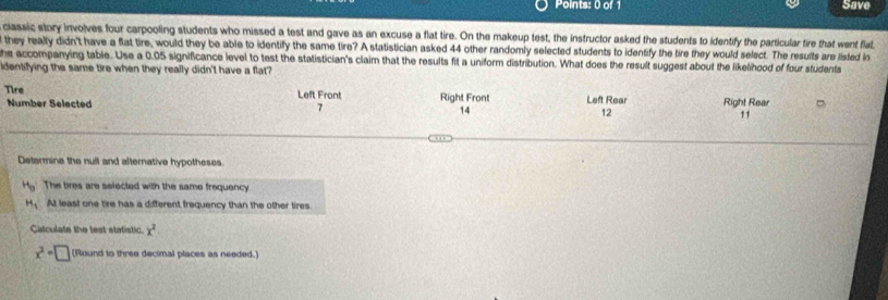 Save
classic story invoves four carpooling students who missed a test and gave as an excuse a flat tire. On the makeup test, the instructor asked the students to identify the particular tire that went flat
they really didn't have a flat tire, would they be able to identify the same tire? A statistician asked 44 other randomly selected students to identify the tire they would select. The results are listed in
he accompanying table. Use a 0.05 significance level to test the statistician's claim that the results fit a uniform distribution. What does the result suggest about the likelihood of four students
dentifying the same tire when they really didn't have a flat?
Tire Left Front Right Front Left Rear Right Rear
Number Selected 7 14 12 11
Determine the null and alternative hypotheses
H_9 The bres are selected with the same frequency
H_1 At least one tire has a different frequency than the other tires.
Catculate the test statistic. x^2
x^2+□ (Round to three decimal places as needed.)