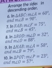 descending order. Arrange the sides in 
6. In △ ABC : m∠ A=60°, 
and m∠ B=90°. 
7. In FAB : m∠ F=75°, 
and m∠ B=45°. 
8. In △ ROD : m∠ D=32°, 
and m∠ O=88°. 
9. In △ HAB : m∠ A=58°, 
and m∠ B=79°. 
10. In △ POT : m∠ P=23°, 
and m∠ O=57°.