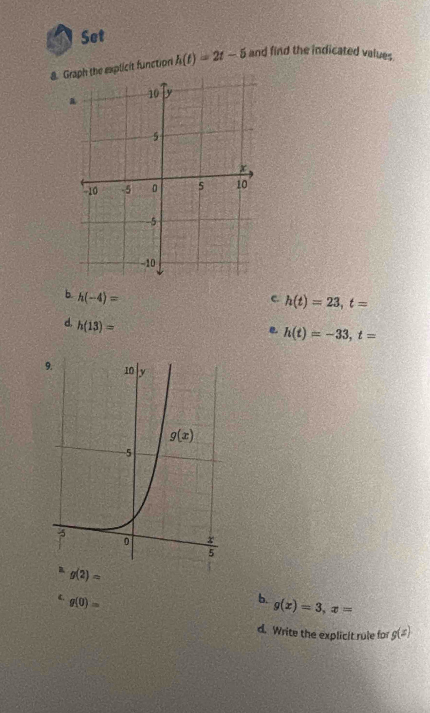 Set
8. Graph the explicit function h(t)=2t-5 and find the indicated values
b. h(-4)=
c h(t)=23,t=
d. h(13)=
e h(t)=-33,t=
g(2)=
C. g(0)=
b. g(x)=3,x=
d. Write the explicIt rule for g(x)