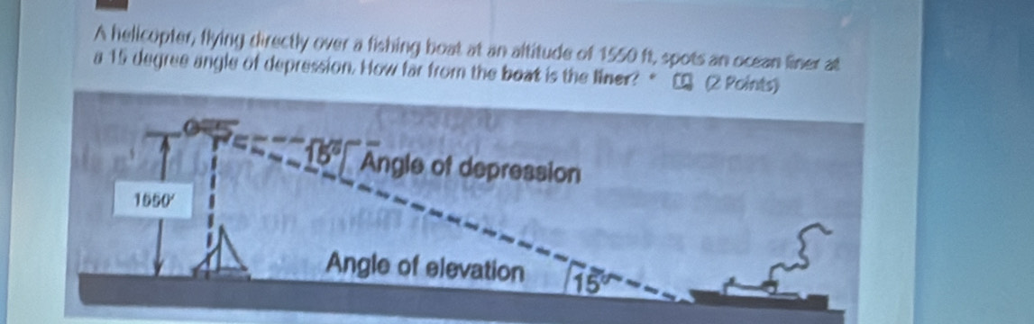 A helicopter, flying directly over a fishing boat at an altitude of 1550 ft, spots an ocean finer at
a 15 degree angle of depression. How far from the boat is the liner?  [ (2 Poin