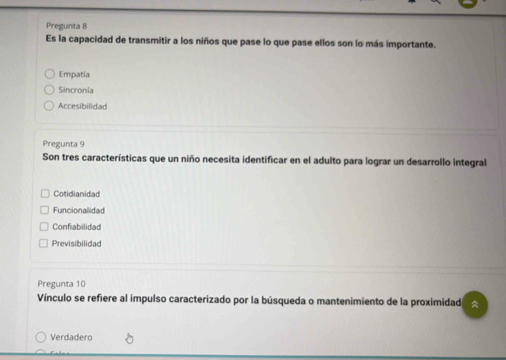 Pregunta 8
Es la capacidad de transmitir a los niños que pase lo que pase ellos son lo más importante.
Empatía
Sincronía
Accesibilidad
Pregunta 9
Son tres características que un niño necesita identificar en el adulto para lograr un desarrollo integral
Cotidianidad
Funcionalidad
Confiabilidad
Previsibilidad
Pregunta 10
Vínculo se refiere al impulso caracterizado por la búsqueda o mantenimiento de la proximidad 
Verdadero