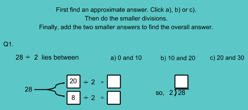 First find an approximate answer. Click a), b) or c).
Then do the smaller divisions.
Finally, add the two smaller answers to find the overall answer.
Q1.
28/ 2 lies between a) 0 and 10 b) 10 and 20 c) 20 and 30
28
20| / 2=□
8| / 2=□
so, beginarrayr □  2encloselongdiv 28endarray