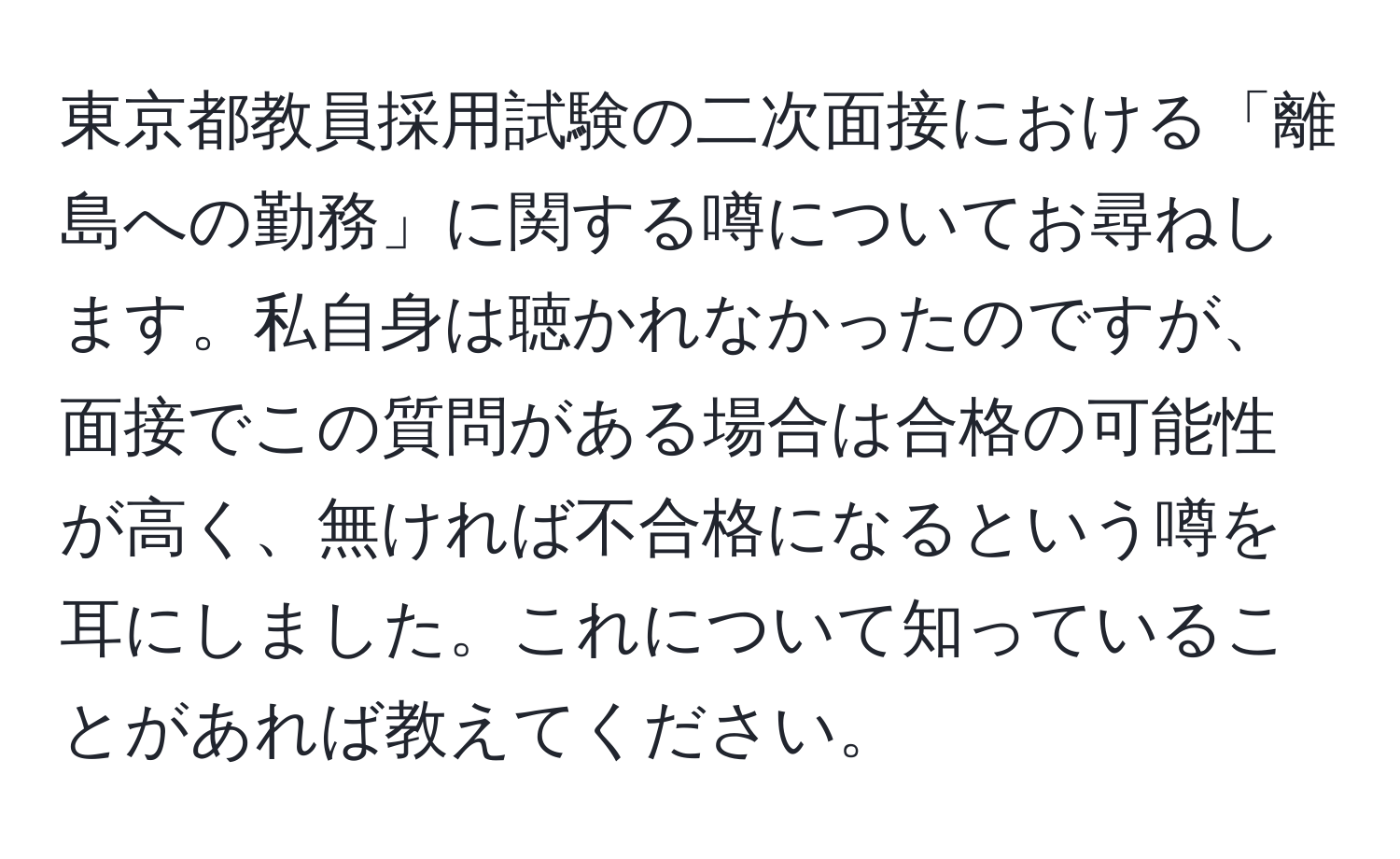 東京都教員採用試験の二次面接における「離島への勤務」に関する噂についてお尋ねします。私自身は聴かれなかったのですが、面接でこの質問がある場合は合格の可能性が高く、無ければ不合格になるという噂を耳にしました。これについて知っていることがあれば教えてください。