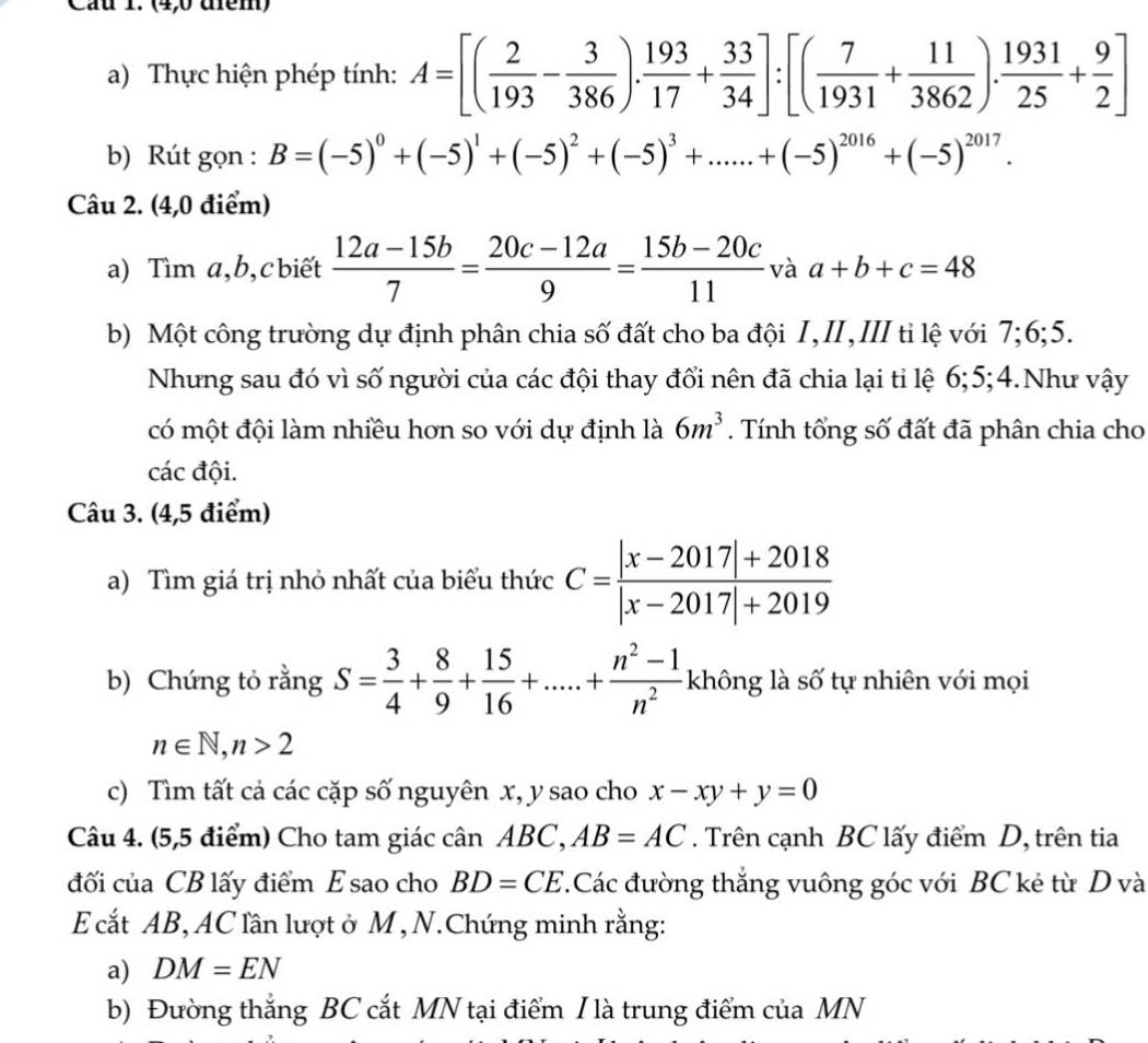 Cầu 1. (4,0 đểm)
a) Thực hiện phép tính: A=[( 2/193 - 3/386 ). 193/17 + 33/34 ]:[( 7/1931 + 11/3862 ). 1931/25 + 9/2 ]
b) Rút gọn : B=(-5)^0+(-5)^1+(-5)^2+(-5)^3+......+(-5)^2016+(-5)^2017.
Câu 2. (4,0 điểm)
a) Tìm a,b,cbiết  (12a-15b)/7 = (20c-12a)/9 = (15b-20c)/11  và a+b+c=48
b) Một công trường dự định phân chia số đất cho ba đội I,II,III ti lệ với 7;6;5.
Nhưng sau đó vì số người của các đội thay đổi nên đã chia lại tỉ lệ 6;5;4.Như vậy
có một đội làm nhiều hơn so với dự định là 6m^3. Tính tổng số đất đã phân chia cho
các đội.
Câu 3. (4,5 điểm)
a) Tìm giá trị nhỏ nhất của biểu thức C= (|x-2017|+2018)/|x-2017|+2019 
b) Chứng tỏ rằng S= 3/4 + 8/9 + 15/16 +.....+ (n^2-1)/n^2 khhat  không là số tự nhiên với mọi
n∈ N,n>2
c) Tìm tất cả các cặp số nguyên x, y sao cho x-xy+y=0
Câu 4. (5,5 điểm) Cho tam giác cân ABC, AB=AC. Trên cạnh BC lấy điểm D, trên tia
đối của CB lấy điểm E sao cho BD=CE.Các đường thắng vuông góc với BC kẻ từ D và
E cắt AB, AC lần lượt ở M , N.Chứng minh rằng:
a) DM=EN
b) Đường thắng BC cắt MN tại điểm I là trung điểm của MN