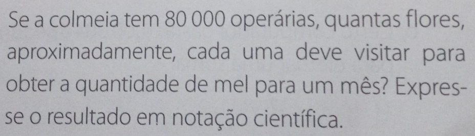 Se a colmeia tem 80 000 operárias, quantas flores, 
aproximadamente, cada uma deve visitar para 
obter a quantidade de mel para um mês? Expres- 
se o resultado em notação científica.