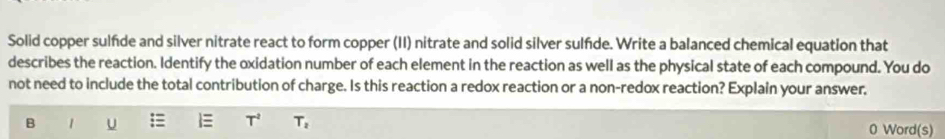 Solid copper sulfde and silver nitrate react to form copper (II) nitrate and solid silver sulfde. Write a balanced chemical equation that 
describes the reaction. Identify the oxidation number of each element in the reaction as well as the physical state of each compound. You do 
not need to include the total contribution of charge. Is this reaction a redox reaction or a non-redox reaction? Explain your answer.
T^2
B 1 U T_2 0 Word(s)