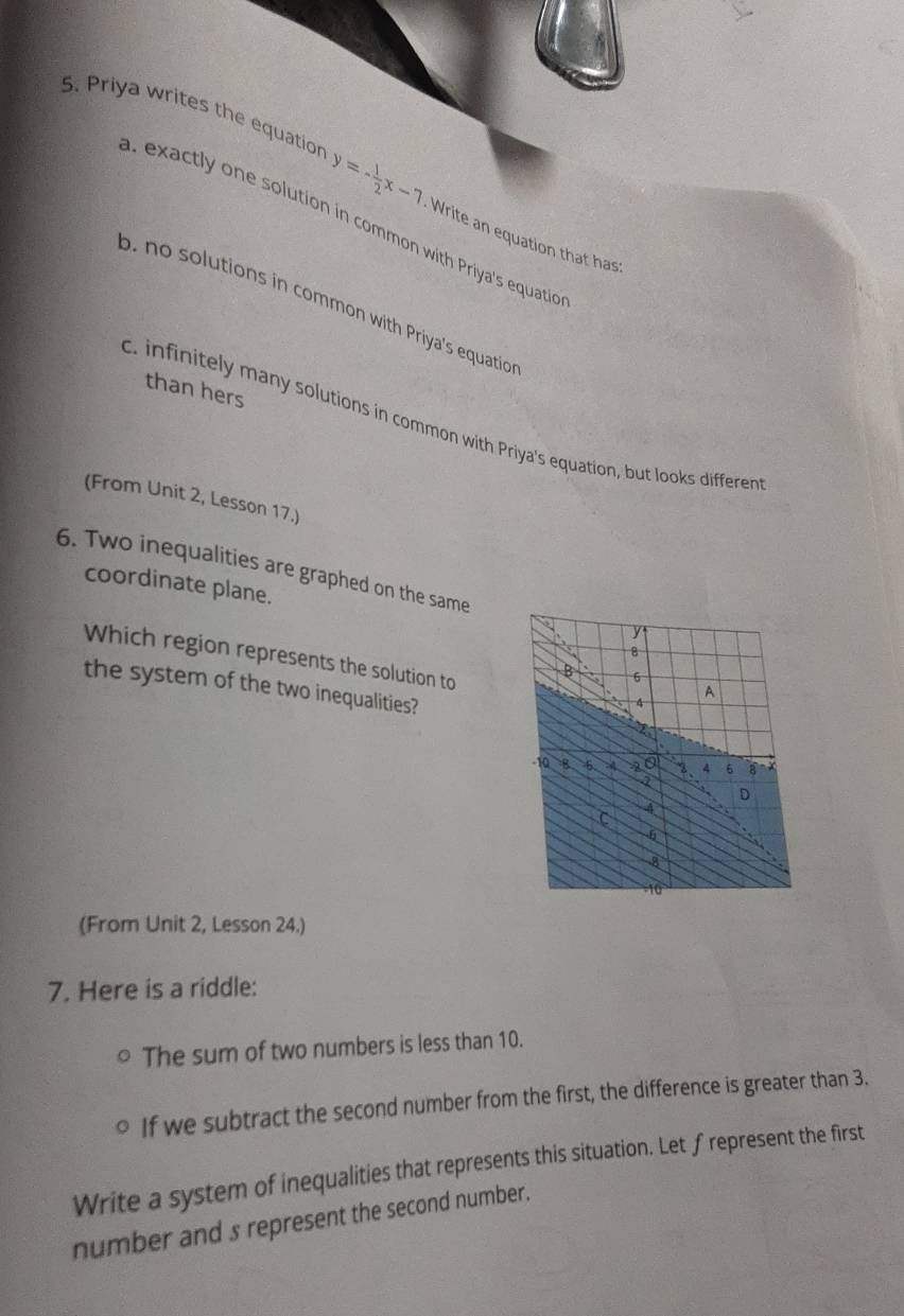 Priya writes the equatior y=- 1/2 x-7 Write an equation that has. exactly one solution in common with Priya's equation
o. no solutions in common with Priya's equatio
than hers
c. infinitely many solutions in common with Priya's equation, but looks differen
(From Unit 2, Lesson 17.)
6. Two inequalities are graphed on the same
coordinate plane.
Which region represents the solution to
the system of the two inequalities?
(From Unit 2, Lesson 24.)
7. Here is a riddle:
The sum of two numbers is less than 10.
If we subtract the second number from the first, the difference is greater than 3.
Write a system of inequalities that represents this situation. Let ∫represent the first
number and s represent the second number.