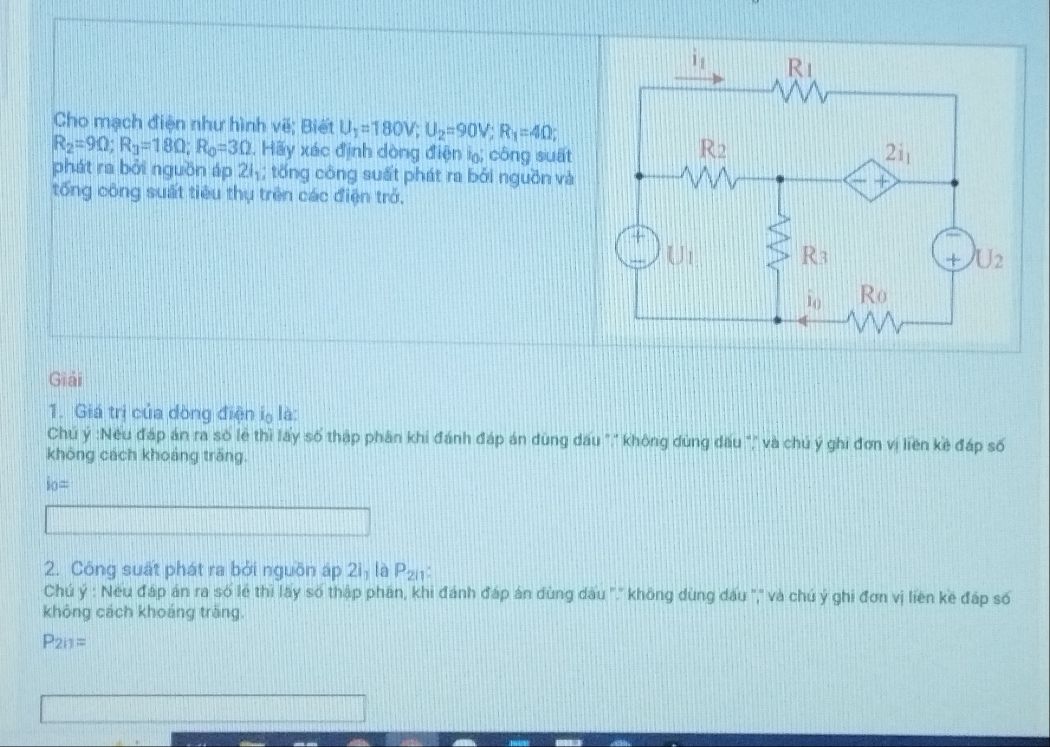 Cho mạch điện như hình vẽ; Biết U_1=180V;U_2=90V;R_1=4Omega ;
R_2=9Omega ;R_3=18Omega ;R_0=3Omega 1. Hãy xác định dòng điện i; công suất 
phát ra bởi nguồn áp 2I_1; tống công suất phát ra bởi nguồn và
tổng công suất tiêu thụ trên các điện trở.
Giải
1. Giá trị của dòng điện lọ là:
Chủ ý :Nều đáp án ra số lẻ thì lấy số thập phân khi đánh đáp án dùng dấu "," không dùng dấu "," và chủ ý ghi đơn vị liên kẻ đáp số
không cách khoảng trăng.
i_0=
2. Công suất phát ra bởi nguồn áp 2i_1 là P_2i1
Chú ý : Neu đáp án ra số lẻ thi lấy số thập phân, khi đánh đáp án dùng dầu ''.'' không dùng dấu '','' và chú ý ghi đơn vị liên ke đáp số
không cách khoáng trăng.
P_211=