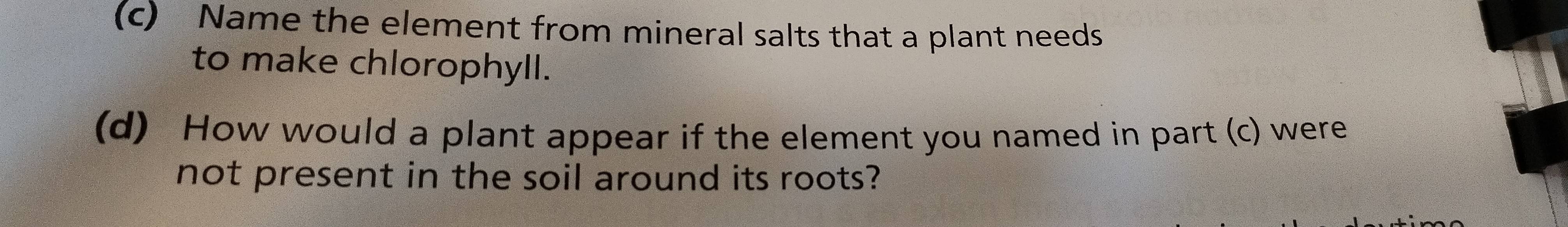 Name the element from mineral salts that a plant needs 
to make chlorophyll. 
(d) How would a plant appear if the element you named in part (c) were 
not present in the soil around its roots?