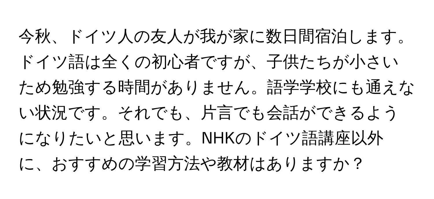 今秋、ドイツ人の友人が我が家に数日間宿泊します。ドイツ語は全くの初心者ですが、子供たちが小さいため勉強する時間がありません。語学学校にも通えない状況です。それでも、片言でも会話ができるようになりたいと思います。NHKのドイツ語講座以外に、おすすめの学習方法や教材はありますか？