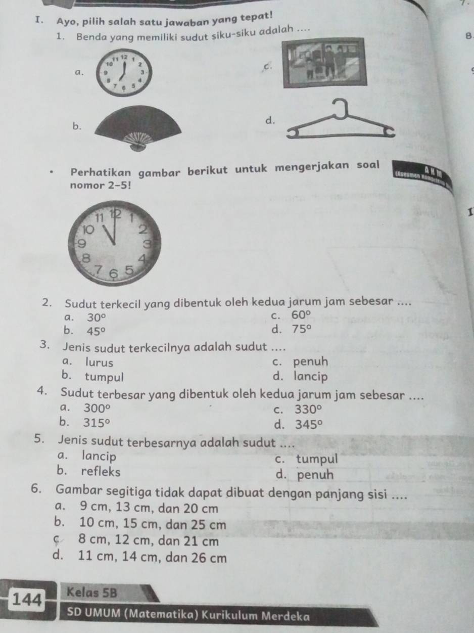 Ayo, pilih salah satu jawaban yang tepat!
1. Benda yang memiliki sudut siku-siku adalah ....
B
a.
,c.
b.
d.
Perhatikan gambar berikut untuk mengerjakan soal
nomor 2-5!
1
2. Sudut terkecil yang dibentuk oleh kedua jarum jam sebesar ....
a. 30°
C. 60°
b. 45° d. 75°
3. Jenis sudut terkecilnya adalah sudut ....
a. lurus c. penuh
b. tumpul d. lancip
4. Sudut terbesar yang dibentuk oleh kedua jarum jam sebesar ....
a. 300° C. 330^o
b. 315° d. 345°
5. Jenis sudut terbesarnya adalah sudut .._
a. lancip c. tumpul
b. refleks d. penuh
6. Gambar segitiga tidak dapat dibuat dengan panjang sisi ....
a. 9 cm, 13 cm, dan 20 cm
b. 10 cm, 15 cm, dan 25 cm
c 8 cm, 12 cm, dan 21 cm
d. 11 cm, 14 cm, dan 26 cm
144 Kelas 5B
SD UMUM (Matematika) Kurikulum Merdeka