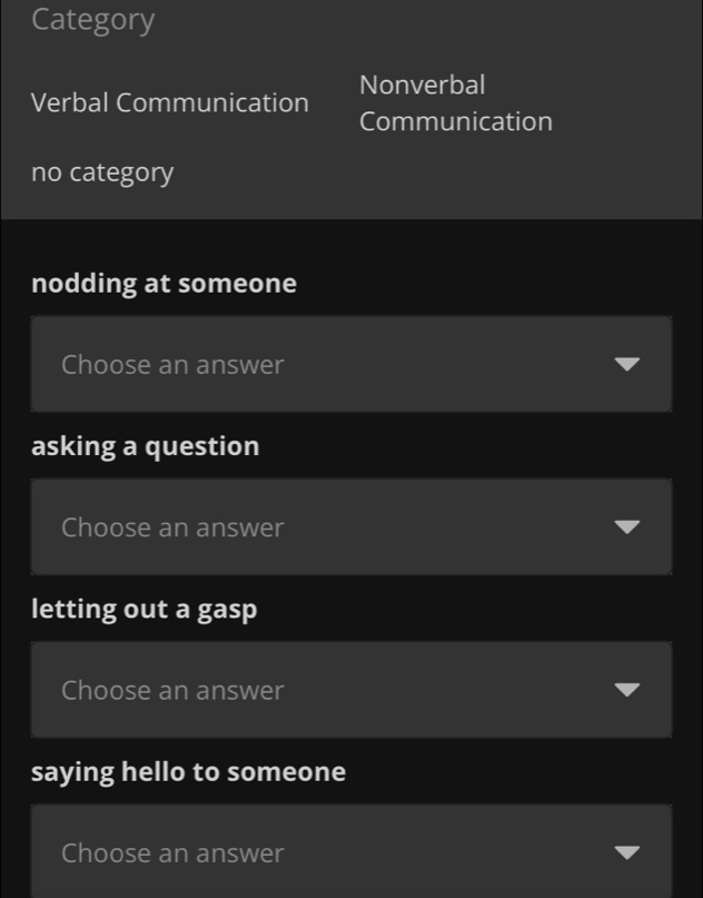 Category
Verbal Communication Nonverbal
Communication
no category
nodding at someone
Choose an answer
asking a question
Choose an answer
letting out a gasp
Choose an answer
saying hello to someone
Choose an answer