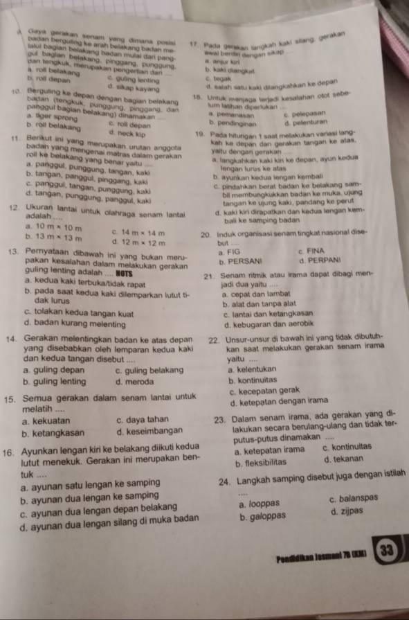 A Giya gerakan senam yang dimana posisi 17. Pada genakan langkah kaki sitang, gerakan
badan berguling ke arah belakang badan me. iwal bordin dengan sikap 
ialui bagian belakang badan mulai dan pang-
gui bagian belakang, pinggang, punggung. b. kaki diangka! a. anjur kuri
dan tengkuk, merupakan pengertian dan
a. roll belakang c tegak
b. roll depan C. guling lenting d. salah satu kaki ditangkahkan ke depan
d. sikap kayang
18. Untuk menjaga terjadi kesalahan otot sebe-
10. Berguling ke depan dengan bagian belakang
lum latihan diperlukar
badan (tengkuk, punggung, pinggang, dan a. pemanasan c pelepasan
panggul bagian belakang) dinamakan
a. tiger sprong c. roll depan b. pendinginan d. pelenturan
b. roll belakang d. neck kip 19. Pada hitungan t saat melakukan variasi lang-
kah ke depan dan gerakan tangan ke atas.
11. Berikut ini yang merupakan urutan anggota
yaitu dengan gerakan
badan yang mengenai matras dalam gerakan
roil ke belakang yang benar yaitu
a. langkahkan kaki kn ke depan, ayun kedua
lengan lurus ke atas
a. panggul, punggung, tangan, kaki
b. ayunkan kedua lengan kembali
b. tangan, panggul, pinggang, kaki
c. panggui, tangan, punggung, kaki
C. pindahkan berat badan ke belakang sam-
bil membungkukkan badan ke muka, ujung
d. tangan, punggung, panggul, kaki
tangan ke ujung kaki, pandang ke perut
12. Ukuran lantai untuk olahraga senam lantai d. kaki kiri dirapatkan dan kedua lengan kem-
adalah bali ke samping badan
a. 10m* 10m c. 14m* 14m 20. Induk organisasi senam tingkat nasional dise-
b. 13m* 13m d 12m* 12m but
a. FIG c FINA
13. Pernyataan dibawah ini yang bukan meru-
pakan kesalahan dalam melakukan gerakan
b. PERSANI d. PERPANI
guling lenting adalah .... NOTS 21. Senam ritmik atau irama dapat dibagi men-
a. kedua kaki terbuka/tidak rapat
b. pada saat kedua kaki dilemparkan lutut ti- jadi dua yaitu a. cepat dan lambat
dak lurus
b. alat dan tanpa alat
c. tolakan kedua tangan kuat c. lantai dan ketangkasan
d. badan kurang melenting d. kebugaran dan aerobik
14. Gerakan melentingkan badan ke atas depan 22. Unsur-unsur di bawah ini yang tidak dibutuh-
yang disebabkan oleh lemparan kedua kaki kan saat melakukan gerakan senam irama 
dan kedua tangan disebut yaitu ....
a. guling depan c. guling belakang a. kelentukan
b. guling lenting d. meroda b. kontinuitas
15. Semua gerakan dalam senam lantai untuk c. kecepatan gerak
d. ketepatan dengan irama
melatih ....
a. kekuatan c. daya tahan 23. Dalam senam irama, ada gerakan yang di-
b. ketangkasan d. keseimbangan lakukan secara berulang-ulang dan tidak ter-
16. Ayunkan lengan kiri ke belakang diikuti kedua a. ketepatan irama putus-putus dinamakan ....
lutut menekuk. Gerakan ini merupakan ben- b. fleksibilitas c. kontinuitas
d. tekanan
tuk ....
a. ayunan satu lengan ke samping 24. Langkah samping disebut juga dengan istilah
b. ayunan dua lengan ke samping
c. ayunan dua lengan depan belakang a. looppas c. balanspas
d. ayunan dua lengan silang di muka badan b. galoppas d. zijpas
Pendidikan Jasmani 7B (KM)