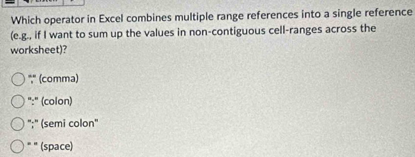 Which operator in Excel combines multiple range references into a single reference
(e.g., if I want to sum up the values in non-contiguous cell-ranges across the
worksheet)?
'','' (comma)
":" (colon)
";" (semi colon'
" " (space)