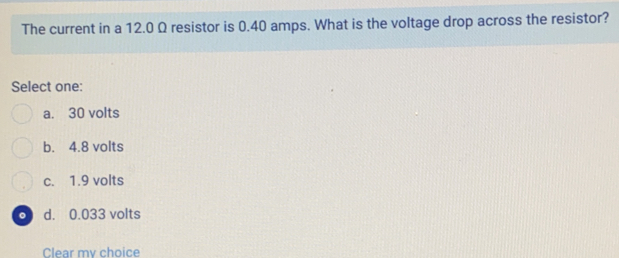 The current in a 12.0 Ω resistor is 0.40 amps. What is the voltage drop across the resistor?
Select one:
a. 30 volts
b. 4.8 volts
c. 1.9 volts
。 d. 0.033 volts
Clear mv choice