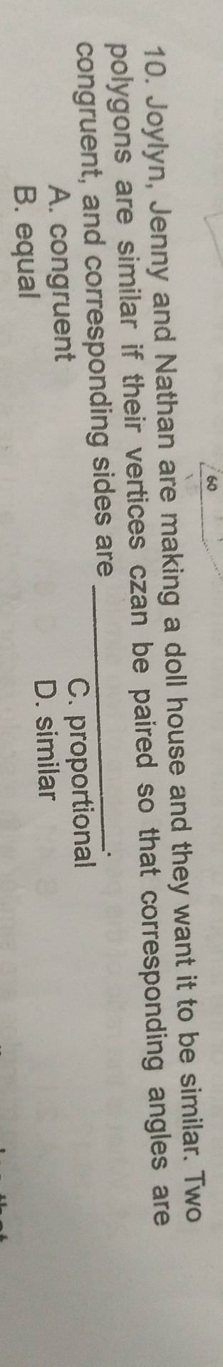 60
10. Joylyn, Jenny and Nathan are making a doll house and they want it to be similar. Two
polygons are similar if their vertices czan be paired so that corresponding angles are
congruent, and corresponding sides are_
A. congruent C. proportional
B. equal D. similar