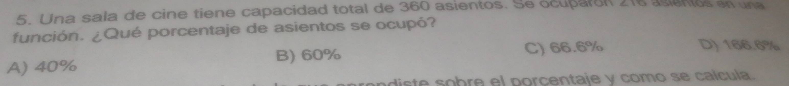 Una sala de cine tiene capacidad total de 360 asientos. Se ocuparón ∠ 10 asientos en una
función. ¿Qué porcentaje de asientos se ocupó?
B) 60% C) 66.6%
D) 166.6%
A) 40%
ndiste sobre el porcentaje y como se calcula.