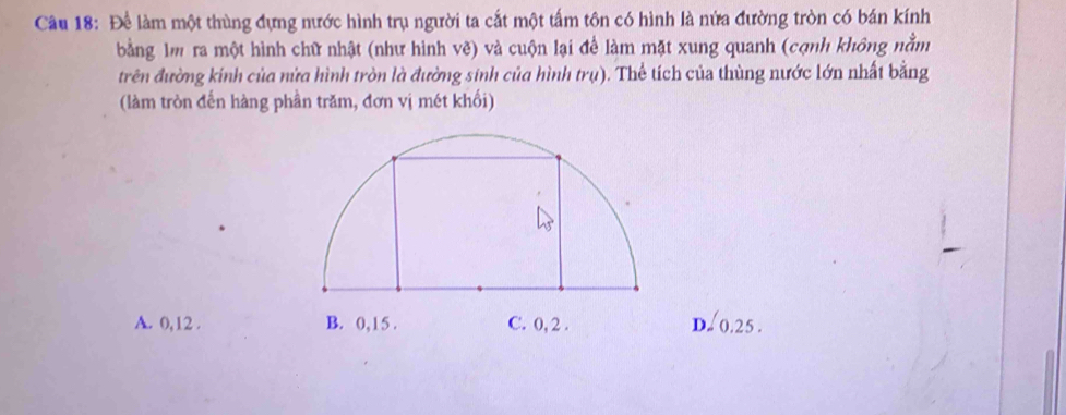 Để làm một thùng đựng nước hình trụ người ta cắt một tấm tôn có hình là nửa đường tròn có bán kính
bằng lm ra một hình chữ nhật (như hình vẽ) và cuộn lại để làm mặt xung quanh (cạnh không nằm
trên đường kính của nửa hình tròn là đường sinh của hình r ((). Thể tích của thùng nước lớn nhất bằng
(làm tròn đến hàng phần trăm, đơn vị mét khối)
A. 0, 12. D. 0.25.