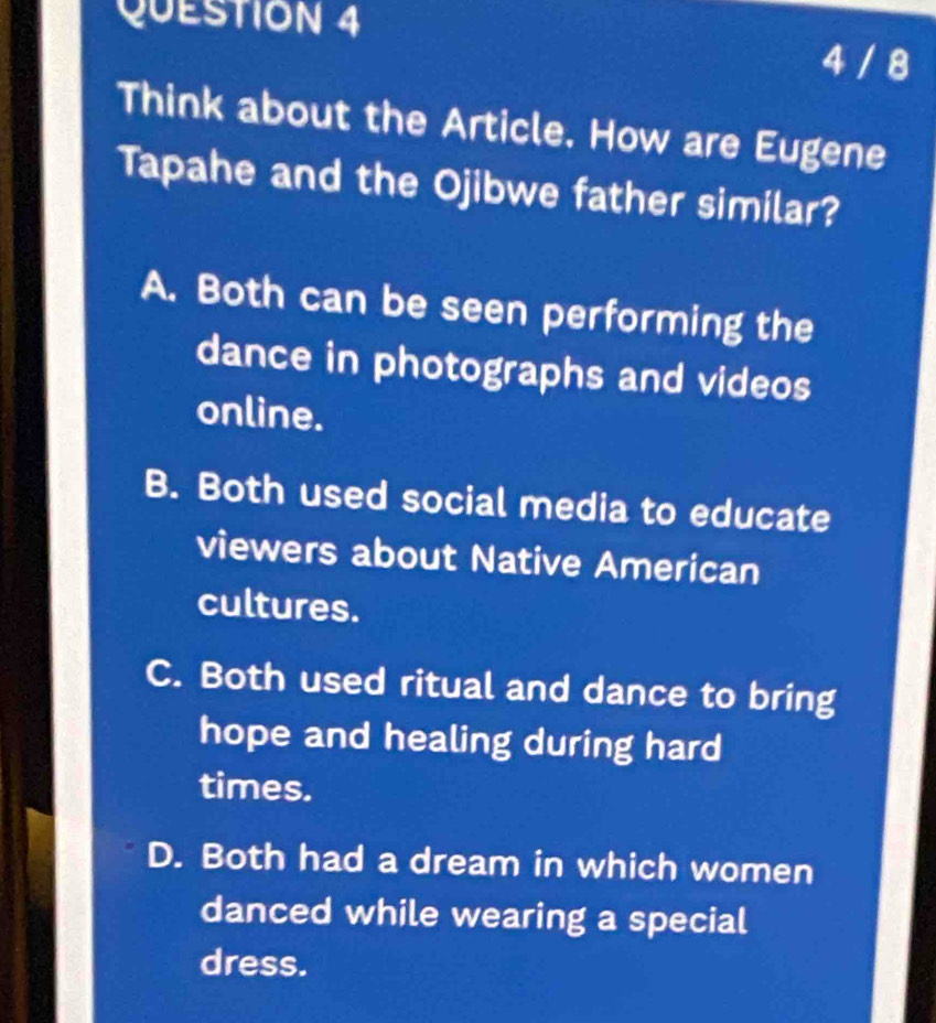 4 / 8
Think about the Article. How are Eugene
Tapahe and the Ojibwe father similar?
A. Both can be seen performing the
dance in photographs and videos
online.
B. Both used social media to educate
viewers about Native American
cultures.
C. Both used ritual and dance to bring
hope and healing during hard
times.
D. Both had a dream in which women
danced while wearing a special
dress.