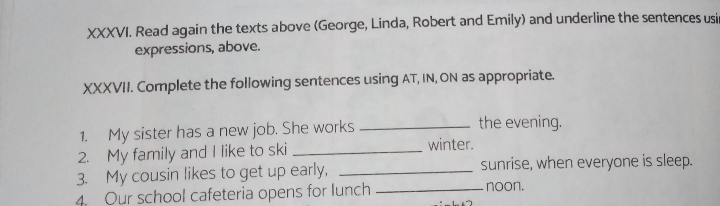 Read again the texts above (George, Linda, Robert and Emily) and underline the sentences usi 
expressions, above. 
XXXVII. Complete the following sentences using AT, IN, ON as appropriate. 
1. My sister has a new job. She works_ 
the evening. 
2. My family and I like to ski_ 
winter. 
3. My cousin likes to get up early,_ 
sunrise, when everyone is sleep. 
4. Our school cafeteria opens for lunch_ 
noon.