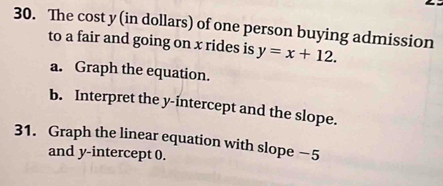 The cost y (in dollars) of one person buying admission 
to a fair and going on x rides is y=x+12. 
a. Graph the equation. 
b. Interpret the y-intercept and the slope. 
31. Graph the linear equation with slope −5
and y-intercept 0.