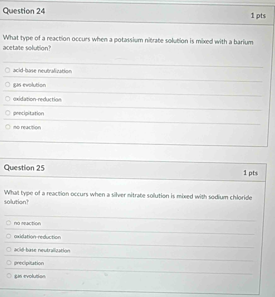 What type of a reaction occurs when a potassium nitrate solution is mixed with a barium
acetate solution?
acid-base neutralization
gas evolution
oxidation-reduction
precipitation
no reaction
Question 25 1 pts
What type of a reaction occurs when a silver nitrate solution is mixed with sodium chloride
solution?
no reaction
oxidation-reduction
acid-base neutralization
precipitation
gas evolution